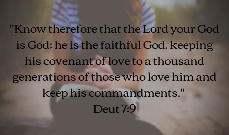 Know therefore that the Lord your God is God: he is the faithful God, keeping his covenant of love to a thousand generations of those who love him and keep his commandments. Deut 7:9